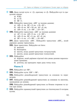 185
§ 
21. Задача на побудову та її розв’язування. Основні задачі на побудову
	588.	Дано гострі кути α і β, причому α β
 . Побудуйте кут із гра­
дусною мірою:
а)	 0 5
, β ;
б)	 α β
+ ;
в)	 2β α
− .
589.	 Побудуйте трикутник ABC за такими даними:
а)	 AB = 4 см, BC = 3 см, ∠ = °
B 45 ;
б)	 AB = 6 см, BC = 10 см, AC = 8 см;
в)	 AB = 3 см, ∠ = °
A 30 , ∠ = °
B 70 .
	590.	Побудуйте трикутник ABC за такими даними:
а)	 AC = 5 см, AB = 3 см, ∠ = °
A 60 ;
б)	 AB = 3 см, BC = 5 см, AC = 6 см;
в)	 BC = 4 см, ∠ = °
C 90 , ∠ = °
B 60 .
591.	 Дано трикутник ABC . Побудуйте трикутник ABC1 , який
дорівнює даному трикутнику.
592.	Дано трикутник. Побудуйте всі його:
а)	 медіани;
б)	 бісектриси;
в)	 висоти, якщо даний трикутник гострокутний;
г)	 висоти, якщо даний трикутник тупокутний.
	593.	Побудуйте:
а)	 відрізок, який дорівнює відстані між двома даними паралель­
ними прямими;
б)	 дотичну, що проходить через дану точку кола.
	Рівень Б
594.	 Побудуйте кут 60°.
	595.	Побудуйте кути 120° і 30°.
596.	 Побудуйте рівнобедрений трикутник за основою та пери-
метром.
	597.	Побудуйте рівнобедрений трикутник за основою та висотою,
проведеною до основи.
598.	Побудуйте рівнобедрений трикутник за бічною стороною та ку­
том при основі.
	599.	Побудуйте прямокутний трикутник за гіпотенузою й гострим
кутом.
www.e-ranok.com.ua
 