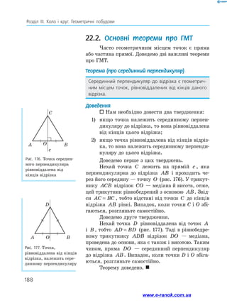 188
Розділ ІІІ. Коло і круг. Геометричні побудови
22.2. Основні теореми про ГМТ
Часто геометричним місцем точок є пряма
або частина прямої. Доведемо дві важливі теореми
про ГМТ.
Теорема (про серединний перпендикуляр)
Серединний перпендикуляр до відрізка є геометрич-
ним місцем точок, рівновіддалених від кінців даного
відрізка.
Доведення
 Нам необхідно довести два твердження:
1)	 якщо точка належить серединному перпен-
дикуляру до відрізка, то вона рівновіддалена
від кінців цього відрізка;
2)	 якщо точка рівновіддалена від кінців відріз-
ка, то вона належить серединному перпенди-
куляру до цього відрізка.
Доведемо перше з цих тверджень.
Нехай точка C лежить на прямій c , яка
перпендикулярна до відрізка AB і проходить че-
рез його середину — точку O (рис. 176). У трикут-
нику ACB відрізок CO — медіана й висота, отже,
цей трикутник рівнобедрений з основою AB. Звід-
си AC BC
= , тобто відстані від точки C до кінців
відрізка AB рівні. Випадок, коли точки C і O збі-
гаються, розгляньте самостійно.
Доведемо друге твердження.
Нехай точка D рівновіддалена від точок A
і B , тобто AD BD
= (рис. 177). Тоді в рівнобедре-
ному трикутнику ADB відрізок DO — медіана,
проведена до основи, яка є також і висотою. Таким
чином, пряма DO — серединний перпендикуляр
до відрізка AB. Випадок, коли точки D і O збіга-
ються, розгляньте самостійно.
Теорему доведено. 
Рис. 176. Точка середин-
ного перпендикуляра
рівновіддалена від
кінців відрізка
Рис. 177. Точка,
рівновіддалена від кінців
відрізка, належить сере-
динному перпендикуляру
C
A B
O
c
D
A B
O
www.e-ranok.com.ua
 