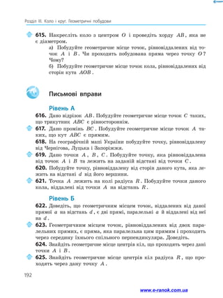 192
Розділ ІІІ. Коло і круг. Геометричні побудови
	615.	Накресліть коло з центром O і проведіть хорду AB, яка не
є діаметром.
а)	 Побудуйте геометричне місце точок, рівновіддалених від то­
чок A і B . Чи проходить побудована пряма через точку O ?
Чому?
б)	 Побудуйте геометричне місце точок кола, рівновіддалених від
сторін кута AOB .
Aa 		Письмові вправи
	Рівень А
616.	 Дано відрізок AB. Побудуйте геометричне місце точок C таких,
що трикутник ABC є рівностороннім.
	617.	Дано промінь BC . Побудуйте геометричне місце точок A та­
ких, що кут ABC є прямим.
618.	 На географічній мапі України побудуйте точку, рівновіддалену
від Чернігова, Луцька і Запоріжжя.
	619.	Дано точки A , B , C . Побудуйте точку, яка рівновіддалена
від точок A і B та лежить на заданій відстані від точки C .
620.	 Побудуйте точку, рівновіддалену від сторін даного кута, яка ле­
жить на відстані d від його вершини.
	621.	Точка A лежить на колі радіуса R . Побудуйте точки даного
кола, віддалені від точки A на відстань R .
	Рівень Б
622.	Доведіть, що геометричним місцем точок, віддалених від даної
прямої a на відстань d , є дві прямі, паралельні a й віддалені від неї
на d .
	623.	Геометричним місцем точок, рівновіддалених від двох пара­
лельних прямих, є пряма, яка паралельна цим прямим і проходить
через середину їхнього спільного перпендикуляра. До­
ведіть.
624.	 Знайдіть геометричне місце центрів кіл, що проходять через дані
точки A і B .
	625.	Знайдіть геометричне місце центрів кіл радіуса R , що про­
ходять через дану точку A .
www.e-ranok.com.ua
 