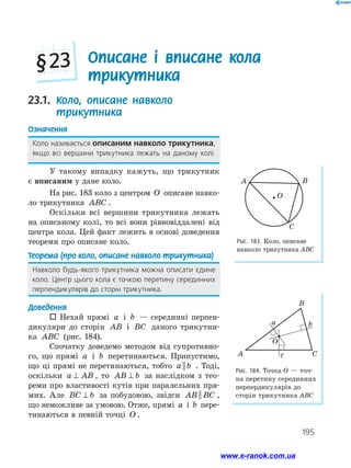 195

Описане і вписане кола
трикутника
§ 23
23.1. 
Коло, описане навколо
трикутника
Означення
Коло називається описаним навколо трикут­
ника,
якщо всі вершини трикутника лежать на даному колі.
У такому випадку кажуть, що трикутник
є вписаним у дане коло.
На рис. 183 коло з центром O описане навко­
ло трикутника ABC .
Оскільки всі вершини трикутника лежать
на описаному колі, то всі вони рівновіддалені від
центра кола. Цей факт лежить в основі доведення
теореми про описане коло.
Теорема (про коло, описане навколо трикутника)
Навколо будь-якого трикутника можна описати єдине
коло. Центр цього кола є точкою перетину серединних
перпендикулярів до сторін трикутника.
Доведення
 Нехай прямі a і b — серединні перпен­
дикуляри до сторін AB і BC даного трикутни-
ка ABC (рис. 184).
Спочатку доведемо методом від супротивно­
го, що прямі a і b перетинаються. Припустимо,
що ці прямі не перетинаються, тобто a b
|| . Тоді,
оскільки a AB
⊥ , то AB b
⊥ за наслідком з тео­
реми про властивості кутів при паралельних пря­
мих. Але BC b
⊥ за побудовою, звідси AB BC
|| ,
що неможливе за умовою. Отже, прямі a і b пере­
тинаються в певній точці O .
Рис. 183. Коло, опи­
сане
навколо трикутника АВС
Рис. 184. Точка О — точ-
ка перетину серединних
перпердикулярів до
сторін трикутника АВС
A B
C
O
B
A C
c
b
a
O
www.e-ranok.com.ua
 