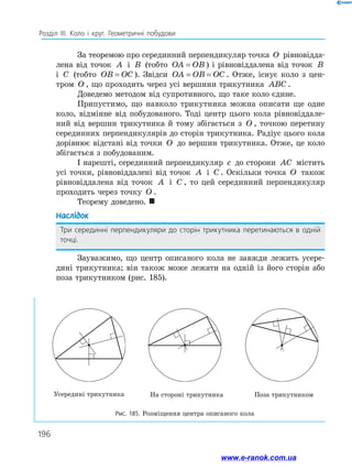 196
Розділ ІІІ. Коло і круг. Геометричні побудови
За теоремою про серединний перпендикуляр точка O рівновідда­
лена від точок A і B (тобто OA OB
= ) і рівновіддалена від точок B
і C (тобто OB OC
= ). Звідси OA OB OC
= = . Отже, існує коло з цен­
тром O , що проходить через усі вершини трикутника ABC .
Доведемо методом від супротивного, що таке коло єдине.
Припустимо, що навколо трикутника можна описати ще одне
коло, відмінне від побудованого. Тоді центр цього кола рівновіддале­
ний від вершин трикутника й тому збігається з O , точкою перетину
серединних перпендикулярів до сторін трикутника. Радіус цього кола
дорівнює відстані від точки O до вершин трикутника. Отже, це коло
збігається з побудованим.
І нарешті, серединний перпендикуляр c до сторони AC містить
усі точки, рівновіддалені від точок A і C . Оскільки точка O також
рівновіддалена від точок A і C , то цей серединний перпендикуляр
проходить через точку O .
Теорему доведено. 
Наслідок
Три серединні перпендикуляри до сторін трикутника перетинаються в одній
точці.
Зауважимо, що центр описаного кола не завжди лежить усере­
дині трикутника; він також може лежати на одній із його сторін або
поза трикутником (рис. 185).
Усередині трикутника На стороні трикутника Поза трикутником
Рис. 185. Розміщення центра описаного кола
www.e-ranok.com.ua
 