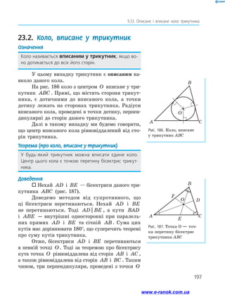 197
§ 
23. Описане і вписане кола трикутника
23.2. Коло, вписане у трикутник
Означення
Коло називається вписаним у трикутник, якщо во­
но дотикається до всіх його сторін.
У цьому випадку трикутник є описаним на­
вколо даного кола.
На рис. 186 коло з центром O вписане у три­
кутник ABC . Прямі, що містять сторони трикут­
ника, є дотичними до вписаного кола, а точки
дотику лежать на сторонах трикутника. Радіуси
вписаного кола, проведені в точки дотику, перпен­
дикулярні до сторін даного трикутника.
Далі в такому випадку ми будемо говорити,
що центр вписаного кола рівновіддалений від сто­
рін трикутника.
Теорема (про коло, вписане у трикутник)
У будь-який трикутник можна вписати єдине коло.
Центр цього кола є точкою перетину бісектрис трикут­
ника.
Доведення
 Нехай AD і BE — бісектриси даного три­
кутника ABC (рис. 187).
Доведемо методом від супротивного, що
ці бісектриси перетинаються. Нехай AD і BE
не перетинаються. Тоді AD BE
|| , а кути BAD
і ABE — внутрішні односторонні при паралель­
них прямих AD і BE та січній AB . Сума цих
кутів має дорівнювати 180°, що суперечить теоремі
про суму кутів трикутника.
Отже, бісектриси AD і BE перетинаються
в певній точці O . Тоді за теоремою про бісектрису
кута точка O рівновіддалена від сторін AB і AC ,
а також рівновіддалена від сторін AB і BC . Таким
чином, три перпендикуляри, проведені з точки O
Рис. 186. Коло, вписане
у трикутник АВС
Рис. 187. Точка О — точ­
ка перетину бісектрис
трикутника АВС
A C
O
B
A C
B
F
D
E
O
www.e-ranok.com.ua
 