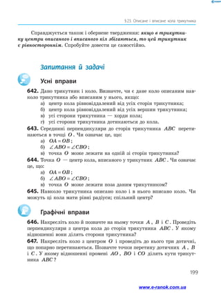 199
§ 
23. Описане і вписане кола трикутника
Справджується також і обернене твердження: якщо в трикутни-
ку центри описаного і вписаного кіл збігаються, то цей трикутник
є рівностороннім. Спробуйте довести це самостійно.
	 Запитання й задачі
		Усні вправи
642.	Дано трикутник і коло. Визначте, чи є дане коло описаним нав­
коло трикутника або вписаним у нього, якщо:
а)	 центр кола рівновіддалений від усіх сторін трикутника;
б)	 центр кола рівновіддалений від усіх вершин трикутника;
в)	 усі сторони трикутника — хорди кола;
г)	 усі сторони трикутника дотикаються до кола.
643.	Серединні перпендикуляри до сторін трикутника ABC перети­
наються в точці O . Чи означає це, що:
а)	 OA OB
= ;
б)	 ∠ = ∠
ABO CBO ;
в)	 точка O може лежати на одній зі сторін трикутника?
644.	Точка O — центр кола, вписаного у трикутник ABC . Чи означає
це, що:
а)	 OA OB
= ;
б)	 ∠ = ∠
ABO CBO ;
в)	 точка O може лежати поза даним трикутником?
645.	Навколо трикутника описано коло і в нього вписано коло. Чи
можуть ці кола мати рівні радіуси; спільний центр?
		Графічні вправи
646.	Накресліть коло й позначте на ньому точки A , B і C . Проведіть
перпендикуляри з центра кола до сторін трикутника ABC . У якому
відношенні вони ділять сторони трикутника?
647.	 Накресліть коло з центром O і проведіть до нього три дотичні,
що попарно перетинаються. Позначте точки перетину дотичних A , B
і C . У якому відношенні промені AO , BO і CO ділять кути трикут­
ника ABC ?
www.e-ranok.com.ua
 