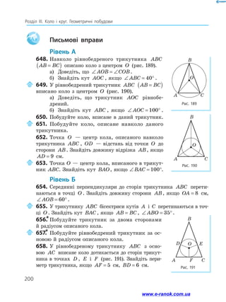 200
Розділ ІІІ. Коло і круг. Геометричні побудови
Aa 		Письмові вправи
	Рівень А
648.	Навколо рівнобедреного трикутника ABC
AB BC
=
( ) описано коло з центром O (рис. 189).
а)	 Доведіть, що ∠ = ∠
AOB COB.
б)	 Знайдіть кут AOC , якщо ∠ = °
ABC 40 .
	649.	У рівнобедрений трикутник ABC AB BC
=
( )
вписано коло з центром O (рис. 190).
а)	 Доведіть, що трикутник AOC рівно­
бе­
дрений.
б)	 Знайдіть кут ABC , якщо ∠ = °
AOC 100 .
650.	 Побудуйте коло, вписане в даний трикутник.
	651.	Побудуйте коло, описане навколо даного
трикутника.
652.	Точка O — центр кола, описаного навколо
трикутника ABC , OD — відстань від точки O до
сторони AB. Знайдіть довжину відрізка AB, якщо
AD = 9 см.
	653.	Точка O — центр кола, вписаного в трикут­
ник ABC. Знайдіть кут BAO, якщо ∠ = °
BAC 100 .
	Рівень Б
654.	 Серединні перпендикуляри до сторін трикутника ABC перети­
наються в точці O . Знайдіть довжину сторони AB, якщо OA = 8 см,
∠ = °
AOB 60 .
	655.	У трикутнику ABC бісектриси кутів A і C перетинаються в точ­
­
ці O . Знайдіть кут BAC , якщо AB BC
= , ∠ = °
ABO 35 .
656.
*	Побудуйте трикутник за двома сторонами
й ра­
діусом описаного кола.
	657.
*	Побудуйте рівнобедрений трикутник за ос­
новою й радіусом описаного кола.
658.	 У рівнобедреному трикутнику ABC з осно-
вою AC вписане коло дотикається до сторін трикут­
ника в точках D , E і F (рис. 191). Знайдіть пери­
метр трикутника, якщо AF = 5 см, BD = 6 см.
Рис. 189
Рис. 190
C
A
B
O
C
A
B
O
Рис. 191
C
A
B
O
D
F
E
F
www.e-ranok.com.ua
 