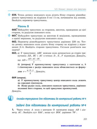 201
§ 
23. Описане і вписане кола трикутника
	659.	Точка дотику вписаного кола ділить бічну сторону рівнобед­
реного трикутника на відрізки 3 см і 5 см, починаючи від основи.
Знайдіть периметр трикутника.
	Рівень В
660.
*	Побудуйте трикутник за стороною, висотою, проведеною до цієї
сторони, та радіусом описаного кола.
	661.
*	Побудуйте трикутник за висотою й медіаною, проведеними
з однієї вершини, та радіусом описаного кола.
662.	Периметр рівнобедреного трикутника дорівнює 220 см. Точ­
ка дотику вписаного кола ділить бічну сторону на відрізки у відно­
шенні 3 : 4. Знайдіть сторони трикутника. Скільки розв’язків має
задача?
663. 
а) У трикутнику ABC вписане коло дотикається до сторін три­
кутника AB, BC і AC в точках D , E , F відповідно. Доведіть,
що AD
AB AC BC
=
+ −
2
.
б)	 (опорна) У прямокутному трикутнику з катетами a, b
і гіпотенузою c радіус вписаного кола обчислюється за форму-
лою r
a b c
=
+ −
2
. Доведіть.
664 (опорна).
а)	 У прямокутному трикутнику центр описаного кола лежить
на середині гіпотенузи.
б)	 Якщо радіус кола, описаного навколо трикутника, дорівнює
половині його сторони, то цей трикутник прямокутний.
Доведіть.
	 Онлайн-тренування для підготовки до контрольної роботи №  4
Задачі для підготовки до контрольної роботи № 4
1.	 Через точку A кола з центром O проведено хорду AB і діа-
метр AC . Знайдіть кут BAC , якщо кут BOC дорівнює 70° .
www.e-ranok.com.ua
 