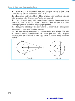 202
Розділ ІІІ. Коло і круг. Геометричні побудови
2.	 Прямі CA і CB — дотичні до кола з центром у точці O (рис. 192).
Доведіть, що OC — бісектриса кута AOB .
3.	 Два кола з радіусами 32 см і 12 см дотикаються. Знайдіть відстань
між центрами кіл. Скільки розв’язків має задача?
4.	 Точка дотику вписаного кола ділить сторону рівностороннього
трикутника на два відрізки, один із яких на 15 см менший, ніж пери­
метр трикутника. Знайдіть сторону трикутника.
5.
*	 Побудуйте рівнобедрений трикутник за бісектрисою, проведеною
до основи, та радіусом описаного кола.
6.	 Дві рівні та взаємно перпендикулярні хорди кола точкою перетину
діляться на частини завдовжки 4 см і 16 см (рис. 193). Знайдіть раді­
ус кола, яке дотикається до цих хорд і має спільний центр із даним
­
колом.
Рис. 192 Рис. 193
A
B
C
O
www.e-ranok.com.ua
 
