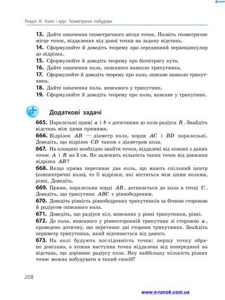 208
Розділ ІІІ. Коло і круг. Геометричні побудови
13.	 Дайте означення геометричного місця точок. Назвіть геометричне
місце точок, віддалених від даної точки на задану відстань.
14.	 Сформулюйте й доведіть теорему про серединний перпендикуляр
до відрізка.
15.	 Сформулюйте й доведіть теорему про бісектрису кута.
16.	 Дайте означення кола, описаного навколо трикутника.
17.	 Сформулюйте й доведіть теорему про коло, описане навколо трикут-
ника.
18.	 Дайте означення кола, вписаного у трикутник.
19.	 Сформулюйте й доведіть теорему про коло, вписане у трикутник.
		Додаткові задачі
665.	 Паралельні прямі a і b є дотичними до кола радіуса R . Знайдіть
відстань між цими прямими.
666.	Відрізок AB — діаметр кола, хорди AC і BD паралельні.
Доведіть, що відрізок CD також є діаметром кола.
667.	 На площині необхідно знайти точки, віддалені від кожної з даних
точок A і B на 3 см. Як залежить кількість таких точок від довжини
відрізка AB?
668.	Якщо пряма перетинає два кола, що мають спільний центр
(концентричні кола), то її відрізки, які містяться між цими колами,
рівні. Доведіть.
669.	Пряма, паралельна хорді AB, дотикається до кола в точці C .
Доведіть, що трикутник ABC є рівнобедреним.
670.	 Доведіть рівність рівнобедрених трикутників за бічною стороною
й радіусом описаного кола.
671.	 Доведіть, що радіуси кіл, вписаних у рівні трикутники, рівні.
672.	До кола, вписаного у рівносторонній трикутник зі стороною a ,
проведено дотичну, що перетинає дві сторони трикутника. Знайдіть
периметр трикутника, який відтинається від даного.
673.	 На колі будують послідовність точок: першу точку обра­
но довільно, а кожна наступна точка віддалена від попередньої на
відстань, що дорівнює радіусу кола. Яку найбільшу кількість різних
точок можна побудувати в такий спосіб?
www.e-ranok.com.ua
 