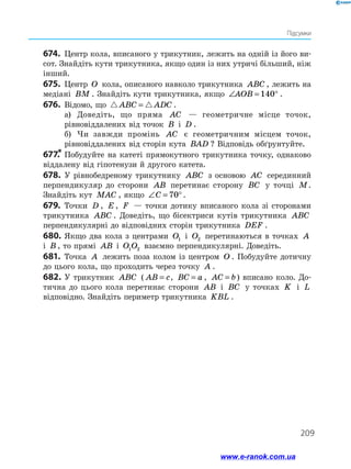 209
Підсумки
674.	 Центр кола, вписаного у трикутник, лежить на одній із його ви­
сот. Знайдіть кути трикутника, якщо один із них утричі більший, ніж
інший.
675.	 Центр O кола, описаного навколо трикутника ABC , лежить на
медіані BM . Знайдіть кути трикутника, якщо ∠ = °
AOB 140 .
676.	 Відомо, що  
ABC ADC
= .
а)	 Доведіть, що пряма AC — геометричне місце точок,
рівновіддалених від точок B і D .
б)	 Чи завжди промінь AC є геометричним місцем точок,
рівновіддалених від сторін кута BAD ? Відповідь обґрунтуйте.
677.
*	Побудуйте на катеті прямокутного трикутника точку, однаково
віддалену від гіпотенузи й другого катета.
678.	 У рівнобедреному трикутнику ABC з основою AC серединний
перпендикуляр до сторони AB перетинає сторону BC у точці M.
Знайдіть кут MAC , якщо ∠ = °
C 70 .
679.	 Точки D , E , F — точки дотику вписаного кола зі сторонами
трикутника ABC . Доведіть, що бісектриси кутів трикутника ABC
перпендикулярні до відповідних сторін трикутника DEF .
680.	Якщо два кола з центрами O1 і O2 перетинаються в точках A
і B , то прямі AB і O O
1 2 взаємно перпендикулярні. Доведіть.
681.	 Точка A лежить поза колом із центром O . Побудуйте дотичну
до цього кола, що проходить через точку A .
682.	У трикутник ABC ( AB c
= , BC a
= , AC b
= ) вписано коло. До­
тична до цього кола перетинає сторони AB і BC у точках K і L
відповідно. Знайдіть периметр трикутника KBL .
www.e-ranok.com.ua
 