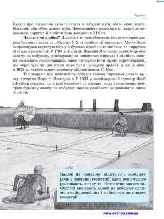 211
Підсумки
Задача про подвоєння куба полягала в побудові куба, об’єм якого вдвічі
більший, ніж об’єм даного куба. Неможливість розв’язати ці задачі за до­
помогою циркуля й лінійки було доведено в XIX ст.
Циркуль чи лінійка? Цікавою є історія обмежень інструментарію для
розв’язування задач на побудову. У X ст. арабський математик Абу-ль-Вафа
запропонував користуватись у побудовах однобічною лінійкою та циркулем
зі сталим розхилом. У 1797 р. італієць Лоренцо Маскероні довів: будь-яку
задачу на побудову, розв’язувану за допомогою циркуля і лінійки, мож­
на розв’язати, скориставшись лише циркулем (при цьому передбачалося,
що через будь-які дві точки може бути проведена пряма). А ще раніше,
в 1672 р., такого самого висновку дійшов данець Ґ. Мор.
Так теорема про можливість побудов тільки циркулем дістала на­
зву «теорема Мора — Маскероні». У 1833 р. швейцарський геометр Якоб
Штейнер показав, що в разі наявності на площині кола з позначеним цен­
тром будь-яку задачу на побудову можна розв’язати за допомогою лише
лінійки.
Задачі на побудову відіграють особливу
роль у навчанні геометрії, адже вони чудово
розвивають логіку та абстрактне мислення.
Фахівці вважають задачі на побудову одни­
ми з найкрасивіших і найкорисніших задач
геометрії.
www.e-ranok.com.ua
 