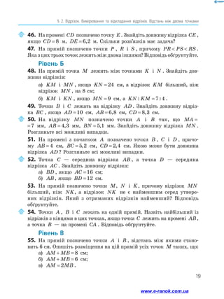 19
§ 2. Відрізок. Вимірювання та відкладання відрізків. Відстань між двома точками
	46.	На промені CD позначено точку E . Знайдіть довжину відрізка CE ,
якщо CD = 8 м, DE = 6 2
, м. Скільки розв’язків має задача?
47.	 На прямій позначено точки P , R і S , причому PR PS RS
  .
Яказцихтрьохточоклежитьміждвомаіншими?Відповідьобґрунтуйте.
Рівень Б
48.	 На прямій точка M лежить між точками K і N . Знайдіть дов­
жини відрізків:
а)	 KM і MN , якщо KN = 24 см, а відрізок KM більший, ніж
відрізок MN , на 8 см;
б)	 KM і KN , якщо MN = 9 см, а KN KM
: :
=7 4 .
49.	 Точки B і C лежать на відрізку AD . Знайдіть довжину відріз­
ка BC , якщо AD =10 см, AB = 6 8
, см, CD = 8 3
, см.
	50.	На відрізку MN позначено точки A і B так, що MA =7
MA =7 мм, AB = 4 3
, мм, BN = 5 1
, мм. Знайдіть довжину відрізка MN .
Розгляньте всі можливі випадки.
51.	 На промені з початком A позначено точки B , C і D , причо-
му AB = 4 см, BC = 5 2
, см, CD = 2 4
, см. Якою може бути довжина
відрізка AD ? Розгляньте всі можливі випадки.
	52.	Точка C — середина відрізка AB , а точка D — середина
відрізка AC . Знайдіть довжину відрізка:
а)	 BD , якщо AC =16 см;
б)	 AB, якщо BD =12 см.
53.	 На прямій позначено точки M, N і K, причому відрізок MN
більший, ніж NK, а відрізок NK не є найменшим серед утворе-
них відрізків. Який з отриманих відрізків найменший? Відповідь
обґрунтуйте.
	54.	Точки A , B і C лежать на одній прямій. Назвіть найбільший із
відрізків з кінцями в цих точках, якщо точка C лежить на промені AB,
а точка B — на промені CA . Відповідь обґрунтуйте.
Рівень В
55.	 На прямій позначено точки A і B , відстань між якими стано-
вить 6 см. Опишіть розміщення на цій прямій усіх точок M таких, що:
а)	 AM MB
+ = 8 см;
б)	 AM MB
+ = 6 см;
в)	 AM MB
= 2 .
www.e-ranok.com.ua
 