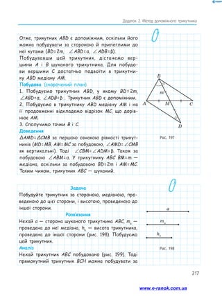 217
Додаток 2. Метод допоміжного трикутника
Отже, трикутник ABD є допоміжним, оскільки його
можна побудувати за стороною й прилеглими до
неї кутами (BD = 2m, ∠ = ∠
AMD CMB
 ABD =  α, ∠ = ∠
AMD CMB
 ADB = β).
Побудувавши цей трикутник, дістанемо вер-
шини A і B шуканого трикутника. Для побудо-
ви вершини C достатньо подвоїти в трикутни-
ку ABD медіану AM.
Побудова (скорочений план)
1. Побудуємо трикутник ABD, у якому BD = 2m,
∠ = ∠
AMD CMB
ABD = α, ∠ = ∠
AMD CMB
ADB = β . Трикутник ABD є допоміжним.
2. Побудуємо в трикутнику ABD медіану AM і на
її продовженні відкладемо відрізок MC, що дорів­
нює AM.
3. Сполучимо точки B і C.
Доведення
ΔAMD = ΔCMB за першою ознакою рівності трикут-
ників (MD = MB, AM = MC за побудовою, ∠ = ∠
AMD CMB
AMD = ∠ = ∠
AMD CMB
CMB
як вертикальні). Тоді ∠ = ∠
AMD CMB
CBM = ∠ = ∠
AMD CMB
ADM = β. Також за
побудовою ∠ = ∠
AMD CMB
ABM = α. У трикутнику ABC BM = m —
медіана, оскільки за побудовою BD = 2m і AM = MC.
Таким чином, трикутник ABC — шуканий.
Рис. 197
A
B
m
C
M
D
Рис. 198
ma
hb
a
ma
hb
a
ma
hb
a
Задача
Побудуйте трикутник за стороною, медіаною, про-
веденою до цієї сторони, і висотою, проведеною до
іншої сторони.
Розв’язання
Нехай a — сторона шуканого трикутника ABC, ma
—
проведена до неї медіана, hb
— висота трикутника,
проведена до іншої сторони (рис. 198). Побудуємо
цей трикутник.
Аналіз
Нехай трикутник ABC побудовано (рис. 199). Тоді
прямокутний трикутник BCH можна побудувати за
www.e-ranok.com.ua
 