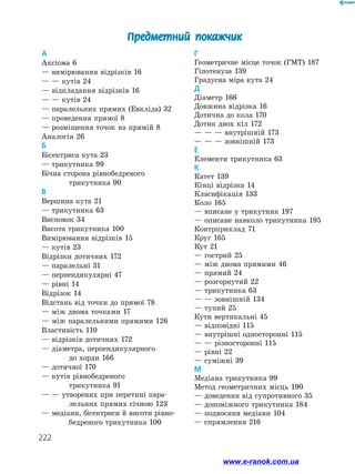 222
А
Аксіома 6
— вимірювання відрізків 16
— — кутів 24
— відкладання відрізків 16
— — кутів 24
— паралельних прямих (Евкліда) 32
— проведення прямої 8
— розміщення точок на прямій 8
Аналогія 26
Б
Бісектриса кута 23
— трикутника 99
Бічна сторона рівнобедреного
	 трикутника 90
В
Вершина кута 21
— трикутника 63
Висновок 34
Висота трикутника 100
Вимірювання відрізків 15
— кутів 23
Відрізки дотичних 172
— паралельні 31
— перпендикулярні 47
— рівні 14
Відрізок 14
Відстань від точки до прямої 78
— між двома точками 17
— між паралельними прямими 126
Властивість 110
— відрізків дотичних 172
— діаметра, перпендикулярного
	 до хорди 166
— дотичної 170
— кутів рівнобедреного
	 трикутника 91
— — утворених при перетині пара-	
	 лельних прямих січною 123
— медіани, бісектриси й висоти рівно-
	 бедреного трикутника 100
Г
Геометричне місце точок (ГМТ) 187
Гіпотенуза 139
Градусна міра кута 24
Д
Діаметр 166
Довжина відрізка 16
Дотична до кола 170
Дотик двох кіл 172
— — — внутрішній 173
— — — зовнішній 173
Е
Елементи трикутника 63
К
Катет 139
Кінці відрізка 14
Класифікація 133
Коло 165
— вписане у трикутник 197
— описане навколо трикутника 195
Контрприклад 71
Круг 165
Кут 21
— гострий 25
— між двома прямими 46
— прямий 24
— розгорнутий 22
— трикутника 63
— — зовнішній 134
— тупий 25
Кути вертикальні 45
— відповідні 115
— внутрішні односторонні 115
— — різносторонні 115
— рівні 22
— суміжні 39
М
Медіана трикутника 99
Метод геометричних місць 190
— доведення від супротивного 35
— допоміжного трикутника 184
— подвоєння медіани 104
— спрямлення 216
Предметний покажчик
www.e-ranok.com.ua
 