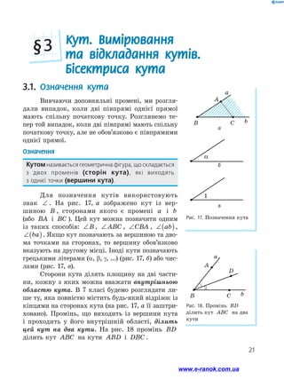 21
Рис. 18. Промінь BD
ділить кут ABC на два
кути
a
b
A
B C
D
Рис. 17. Позначення кута
a
b
A
B C
α
1
а
3.1.	 Означення кута
Вивчаючи доповняльні промені, ми розгля-
дали випадок, коли дві півпрямі однієї прямої
мають спільну початкову точку. Розглянемо те-
пер той випадок, коли дві півпрямі мають спільну
початкову точку, але не обов’язково є півпрямими
однієї прямої.
Означення
Кутом називається геометрична фігура, що складається
з двох променів (сторін кута), які виходять ﻿
з однієї точки (вершини кута).
Для позначення кутів використовують
знак ∠ . На рис. 17, а зображено кут із вер-
шиною B , сторонами якого є промені a і b
(або BA і BC ). Цей кут можна позначити одним
із таких способів: ∠B , ∠ ABC , ∠CBA , ∠( )
ab ,
∠( )
ba . Якщо кут позначають за вершиною та дво-
ма точками на сторонах, то вершину обов’язково
вказують на другому місці. Іноді кути позначають
грецькими літерами (a, b, g, ...) (рис. 17, б) або чис-
лами (рис. 17, в).
Сторони кута ділять площину на дві части-
ни, кожну з яких можна вважати внутрішньою
областю кута. В 7 класі будемо розглядати ли-
ше ту, яка повністю містить будь-який відрізок із
кінцями на сторонах кута (на рис. 17, а її заштри-
ховано). Промінь, що виходить із вершини кута
і проходить у його внутрішній області, ділить
цей кут на два кути. На рис. 18 промінь BD
ділить кут ABC на кути ABD і DBC .
Кут. Вимірювання
та відкладання кутів.
Бісектриса кута
§ 3
б
в
www.e-ranok.com.ua
 