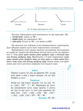25
§ 
3. Кут. Вимірювання та відкладання кутів. Бісектриса кута
Загалом, нерозгорнуті кути поділяються на три види (рис. 25):
y
y гострі кути, менші за 90°;
y
y прямі кути, що дорівнюють 90°;
y
y тупі кути, більші за 90°, але менші за180° .
На практиці для побудови кутів використовують транспортир.
Для побудови прямих кутів часто користуються косинцем.
Вимірювання кутів можна вважати послідовним накладанням
на даний кут певного (не обов’язково цілого) числа кутів, що дорівню-
ють 1°. Тому рівні кути мають рівні градусні міри, а більший кут
має більшу градусну міру. Правильним є й інше твердження: якщо
кути мають рівні градусні міри, то вони рівні, а з двох кутів біль­
шим є той, який має більшу градусну міру. Таким чином, для порів-
няння двох кутів достатньо порівняти їхні градусні міри.
Задача
Промінь b ділить кут (ac), що дорівнює 120°, на два
кути, один із яких є втричі меншим, ніж кут (ac).
Знайдіть ці кути.
Розв’язання
Нехай кут (ab) утричі менший, ніж кут (ac). То-
ді ∠ 
(ab) = 120° : 3 = 40°. Відповідно до аксіо-
ми вимірювання кутів, якщо промінь b ділить
кут (ac) на два кути, то їхня сума дорівнює да-
ному куту: ∠ 
(ac) = ∠ 
(ab) + ∠ 
(bc) . Тоді ∠ 
(bc) =
= ∠ 
(ac) - ∠ 
(ab); ∠ 
(bc) = 120° – 40° = 80°.
Відповідь: 40°, 80°.
Гострий Прямий Тупий
Рис. 25. Види нерозгорнутих кутів
www.e-ranok.com.ua
 