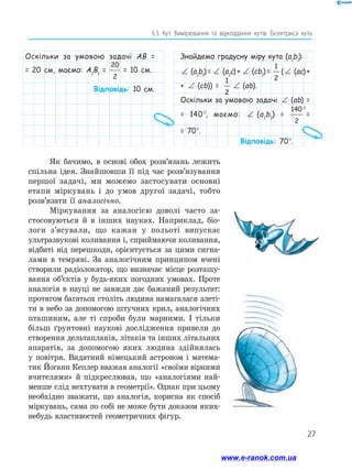 27
§ 
3. Кут. Вимірювання та відкладання кутів. Бісектриса кута
Оскільки за умовою задачі AB =
= 20 см, маємо: A1
B1
=
20
2
= 10 см.
Відповідь: 10 см.
Знайдемо градусну міру кута (a1
b1
):
∠ (a1
b1
) = ∠ (a1
c) + ∠ (cb1
) =
1
2
(∠ (ac) +
+ ∠ (cb)) =
1
2
∠ (ab).
Оскільки за умовою задачі ∠ (ab) =
= 140°, маємо: ∠ (a1
b1
) =
140
2
°
=
= 70°.
Відповідь: 70°.
Як бачимо, в основі обох розв’язань лежить
спільна ідея. Знайшовши її під час розв’язування
першої задачі, ми можемо застосувати основні
етапи міркувань і до умов другої задачі, тобто
розв’язати її аналогічно.
Міркування за аналогією доволі часто за-
стосовуються й в інших науках. Наприклад, біо-
логи з’ясували, що кажан у польоті випускає
ультразвукові коливання і, сприймаючи коливання,
відбиті від перешкоди, орієнтується за цими сигна-
лами в темряві. За аналогічним принципом вчені
створили радіолокатор, що визначає місце розташу-
вання об’єктів у будь-яких погодних умовах. Проте
аналогія в науці не завжди дає бажаний результат:
протягом багатьох століть людина намагалася злеті-
ти в небо за допомогою штучних крил, аналогічних
пташиним, але ті спроби були марними. І тільки
більш ґрунтовні наукові дослідження привели до
створення дельтапланів, літаків та інших літальних
апаратів, за допомогою яких людина здійнялась
у повітря. Видатний німецький астроном і матема-
тик Йоганн Кеплер вважав аналогії «своїми вірними
вчителями» й підкреслював, що «аналогіями най-
менше слід нехтувати в геометрії». Однак при цьому
необхідно зважати, що аналогія, корисна як спосіб
міркувань, сама по собі не може бути доказом яких-
небудь властивостей геометричних фігур.
www.e-ranok.com.ua
 