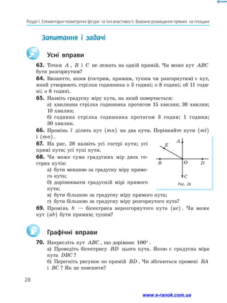 28
Розділ І. Елементарні геометричні фігури  та їхні властивості. Взаємне розміщення прямих  на площині
	 Усні вправи
63.	 Точки A , B і C не лежать на одній прямій. Чи може кут ABC
бути розгорнутим?
64.	 Визначте, яким (гострим, прямим, тупим чи розгорнутим) є кут,
який утворюють стрілки годинника о 3 годині; о 8 годині; об 11 годи-
ні; о 6 годині.
65.	 Назвіть градусну міру кута, на який повертається:
а)	 хвилинна стрілка годинника протягом 15 хвилин; 30 хвилин;
10 хвилин;
б)	 годинна стрілка годинника протягом 3 годин; 1 години;
30 хвилин.
66.	 Промінь l ділить кут mn
( ) на два кути. Порівняйте кути ml
( )
і mn
( ) .
67.	 На рис. 28 назвіть усі гострі кути; усі
прямі кути; усі тупі кути.
68.	 Чи може сума градусних мір двох го-
стрих кутів:
а)	 бути меншою за градусну міру прямо-
го кута;
б)	 дорівнювати градусній мірі прямого
кута;
в)	 бути більшою за градусну міру прямого кута;
г)	 бути більшою за градусну міру розгорнутого кута?
69.	 Промінь b — бісектриса нерозгорнутого кута ac
( ) . Чи може
кут ab
( ) бути прямим; тупим?
	 Графічні вправи
70.	 Накресліть кут ABC , що дорівнює 100° .
а)	 Проведіть бісектрису BD цього кута. Якою є градусна міра
кута DBC ?
б)	 Перегніть рисунок по прямій BD . Чи збігаються промені BA
і BC ? Як це пояснити?
Запитання і задачі
Рис. 28
O
A
E
D
C
B
www.e-ranok.com.ua
 