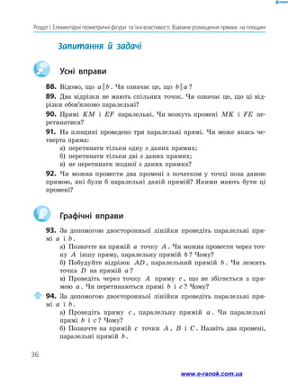 36
Розділ І. Елементарні геометричні фігури  та їхні властивості. Взаємне розміщення прямих  на площині
Запитання й задачі
	 Усні вправи
88.	 Відомо, що a b
|| . Чи означає це, що b a
|| ?
89.	 Два відрізки не мають спільних точок. Чи означає це, що ці від-
різки обов’язково паралельні?
90.	 Прямі KM і EF паралельні. Чи можуть промені MK і FE пе-
ретинатися?
91.	 На площині проведено три паралельні прямі. Чи може якась че­
тверта пряма:
а)	 перетинати тільки одну з даних прямих;
б)	 перетинати тільки дві з даних прямих;
в)	 не перетинати жодної з даних прямих?
92.	 Чи можна провести два промені з початком у точці поза даною
прямою, які були б паралельні даній прямій? Якими мають бути ці
промені?
	 Графічні вправи
93.	 За допомогою двосторонньої лінійки проведіть паралельні пря-
мі a і b .
а)	 Позначте на прямій a точку A . Чи можна провести через точ-
ку A іншу пряму, паралельну прямій b ? Чому?
б)	 Побудуйте відрізок AD , паралельний прямій b . Чи лежить
точка D на прямій a ?
в)	 Проведіть через точку A пряму c , що не збігається з пря-
мою a . Чи перетинаються прямі b і c ? Чому?
	94.	За допомогою двосторонньої лінійки проведіть паралельні пря-
мі a і b .
а)	 Проведіть пряму c , паралельну прямій a . Чи паралельні
прямі b і c ? Чому?
б)	 Позначте на прямій c точки A , B і C . Назвіть два промені,
паралельні прямій b .
www.e-ranok.com.ua
 