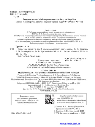 УДК [514:37.016](075.3)
ББК 22.151.0я721
Є 80
Р е ц е н з е н т и:
В. Т. Лисиця, доцент кафедри вищої математики та інформатики
ХНУ ім. В. Н. Каразіна, канд. фіз.-мат. наук;
І. С. Маркова, головний редактор науково-методичного журналу «Математика в школах України»;
О. М. Роганін, учитель математики вищої кваліфікаційної категорії
Пісочинського колегіуму Харківської райради Харківської області, учитель-методист;
В. А. Александрова, учитель математики вищої кваліфікаційної¿ категорії КЗО СБШ № 23
Дніпропетровської міської ради, учитель-методист
Єршова А. П.
Є 80 Геометрія : підруч. для 7 кл. загальноосвіт. навч. закл. / А. П. Єр­
шова,
В. В. Голобородько, О. Ф. Крижановський. — Х. : Вид-во «Ранок», 2015. —
224 с. : іл.
ISBN 978-617-09-2105-5
		 УДК [514:37.016](075.3)
		 ББК 22.151.0я721
			 © 
Єршова А. П., Голобородько В. В. ,
Крижановський О. Ф., 2015
			 © Алимова Н. В. , ілюстрації, 2015
ISBN 978-617-09-2105-5			 © ТОВ Видавництво «Ранок», 2015
Для користування
електронними додатками
до підручника увійдіть на сайт
interactive.ranok.com.ua
Служба технічної підтримки:
тел. (098) 037-­
54­
-68
(понеділок­
–п’ятниця з 9:00 до 18:00)
E­
-mail: interactive@ranok.com.ua
Рекомендовано Міністерством освіти і науки України
(наказ Міністерства освіти і науки України від 20.07.2015 р. № 777)
Навчальне  видання
Єршова Алла Петрівна
Голобородько Вадим Володимирович
Крижановський Олександр Феліксович
«Геометрія»
Підручник для 7 класу загальноосвітніх навчальних закладів
Редактор О. В. Костіна. Технічний редактор О. В. Сміян. Коректор Н. О. Красна
Т900468У. Підписано до друку 25.08.2015. Формат 70х90/16. Гарнітура Шкільна.
Папір офсетний. Друк офсетний. Ум. друк. арк. 16,33. Обл.-вид. арк. 19,6. Наклад 19202 прим.
ТОВ Видавництво «Ранок».
Свідоцтво ДК № 3322 від 26.11.2008. 61071 Харків, вул. Кібальчича, 27, к. 135.
Адреса редакції: 61145, Харків, вул. Космічна, 21а.
Тел. (057) 719-48-65, тел./факс (057) 719-58-67.
Для листів: 61045 Харків, а/с 3355. E-mail: office@ranok.com.ua
www.ranok.com.ua
www.e-ranok.com.ua
 