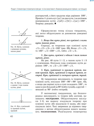 40
Розділ І. Елементарні геометричні фігури  та їхні властивості. Взаємне розміщення прямих  на площині
розгорнутий, а його градусна міра дорівнює 180° .
Промінь b ділитькут ac
( ) надвакути,ізааксіомою
вимірювання кутів ∠( )+ ∠( ) = ∠( ) = °
ab bc ac 180 .
Теорему доведено. 
Сформулюємо тепер кілька тверджень,
які легко обґрунтувати за допомогою доведеної
теореми.
1. Якщо два кути рівні, то суміжні з ними
кути також рівні.
Справді, за теоремою про суміжні кути
∠ + ∠ = ∠ + ∠ = °
1 2 3 4 180 (рис. 39). Якщо ∠ = ∠
1 3,
то 180 1 180 3
°−∠ = °−∠ , тобто ∠ = ∠
2 4 .
2. Два кути, суміжні з одним і тим самим
кутом, рівні.
На рис. 40 кути 1 і 2, а також кути 1 і 3
є суміжними. Оскільки сума суміжних кутів до-
рівнює 180° , то ∠ = ∠ = °−∠
2 3 180 1.
3. Кут, суміжний із прямим кутом, та­
кож прямий. Кут, суміжний із тупим кутом, го­
стрий. Кут, суміжний із гострим кутом, тупий.
Ці твердження випливають із теореми про
суміжні кути, оскільки 180 90 90
°− ° = ° (рис. 41),
а якщо два нерівні кути в сумі складають 180°, то
один із них більший за 90° (тобто тупий), а другий —
менший за 90° (тобто гострий).
У математиці твердження, що безпосе-
редньо випливають із теорем (або аксіом), на-
зивають наслідками. Обґрунтовуючи наслід-
ки 1–3, ми щоразу згадували теорему про
суміжні кути: або вказували її назву, або пере-
казували зміст. Такі звернення до відомого твер-
дження з метою обґрунтування нового назива-
ють посиланнями. Розв’язуючи геометричну
Рис. 41. Кут, суміжний
із прямим кутом,
прямий
Рис. 39. Кути, суміжні
з рівними кутами,
також рівні
Рис. 40. Кути, суміжні
з одним і тим самим
кутом, рівні
1
2
3
4
3
1
2
www.e-ranok.com.ua
 