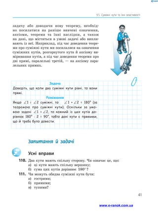 41
§ 
5. Суміжні кути та їхні властивості
задачу або доводячи нову теорему, необхід-
но посилатися на раніше вивчені означення,
аксіоми, теореми та їхні наслідки, а також
на дані, що містяться в умові задачі або випли-
вають із неї. Наприклад, під час доведення теоре-
ми про суміжні кути ми посилалися на означення
суміжних кутів, розгорнутого кута й аксіому ви-
мірювання кутів, а під час доведення теореми про
дві прямі, паралельні третій, — на аксіому пара-
лельних прямих.
	 Запитання й задачі
		Усні вправи
110.	 Два кути мають спільну сторону. Чи означає це, що:
а)	 ці кути мають спільну вершину;
б)	 сума цих кутів дорівнює 180° ?
111.	 Чи можуть обидва суміжні кути бути:
а)	 гострими;
б)	 прямими;
в)	 тупими?
Задача
Доведіть, що коли два суміжні кути рівні, то вони
прямі.
Розв’язання
Якщо ∠1
1 і ∠2
2 суміжні, то ∠1
1 + ∠2
2 = 180° (за
теоремою про суміжні кути). Оскільки за умо-
вою задачі ∠1
1 = ∠2
2, то кожний із цих кутів до-
рівнює 180° : 2 = 90°, тобто дані кути є прямими,
що й треба було довести.
www.e-ranok.com.ua
 