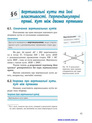 45
6.1. Означення вертикальних кутів
Розглянемо ще один випадок взаємного роз-
міщення кутів зі спільними елементами.
Означення
Два кути називаються вертикальними, якщо сторони
одного кута є доповняльними променями сторін дру-
гого.
На рис. 44 прямі AC і BD перетинають-
ся в точці O . Сторони OD і OA кута AOD
є доповняльними променями сторін OB і OC
кута BOC , тому ці кути вертикальні. Вертикаль-
ними є також кути AOB і DOC .
Таким чином, у результаті перетину двох
прямих1
утворюються дві пари вертикальних
кутів.
Наочне уявлення про вертикальні кути да-
ють, наприклад, звичайні ножиці.
6.2. Теорема про вертикальні кути.
Кут між прямими
Основну властивість вертикальних кутів пе-
редає така теорема.
Теорема (про вертикальні кути)
Вертикальні кути рівні.
Рис. 44. У результаті
перетину двох прямих
утворюються дві пари
вертикальних кутів
A
B C
O
D
1
Тут і далі, кажучи про кути, утворені в результаті перети-
ну двох прямих, ми матимемо на увазі нерозгорнуті кути.
Вертикальні кути та їхні
властивості. Перпендикулярні
прямі. Кут між двома прямими
§ 6
Вертикальний — від
латинського «верти­
каліс» — вершинний
www.e-ranok.com.ua
 