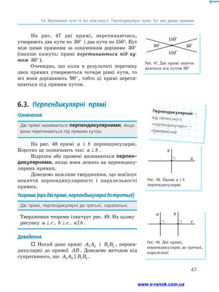 47
§ 
6. Вертикальні кути та їхні властивості. Перпендикулярні прямі. Кут між двома прямими
На рис. 47 дві прямі, перетинаючись,
утворюють два кути по 30° і два кути по 150°. Кут
між цими прямими за означенням дорівнює 30°
(інакше кажуть: прямі перетинаються під ку­
том 30°).
Очевидно, що коли в результаті перетину
двох прямих утворюються чотири рівні кути, то
всі вони дорівнюють 90°, тобто ці прямі перети-
наються під прямим кутом.
6.3. Перпендикулярні прямі
Означення
Дві прямі називаються перпендикулярними, якщо
вони перетинаються під прямим кутом.
На рис. 48 прямі a і b перпендикулярні.
Коротко це позначають так: a b
⊥ .
Відрізки або промені називаються перпен-
дикулярними, якщо вони лежать на перпендику-
лярних прямих.
Доведемо важливе твердження, що пов’язує
поняття перпендикулярності і паралельності
прямих.
Теорема(продвіпрямі,перпендикулярнідотретьої)
Дві прямі, перпендикулярні до третьої, паралельні.
Твердження теореми ілюструє рис. 49. На цьому
рисунку a c
⊥ , b c
⊥ , a b
|| .
Доведення
 Нехай дано прямі A A
1 2 і B B
1 2 , перпен-
дикулярні до прямої AB . Доведемо методом від
супротивного, що A A B B
1 2 1 2
|| .
Рис. 48. Прямі а і b
перпендикулярні
a
b
Рис. 49. Дві прямі,
перпендикулярні до третьої,
паралельні
c
a b
Рис. 47. Дві прямі перети-
наються під кутом 30°
°
°
°
°
30
150
30
150
Перпендикулярний — ﻿
від латинського
«перпендикуларіс» —
прямовисний
www.e-ranok.com.ua
 