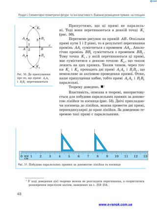 48
Розділ І. Елементарні геометричні фігури  та їхні властивості. Взаємне розміщення прямих  на площині
Припустимо, що ці прямі не паралель-
ні. Тоді вони перетинаються в деякій точці K1
(рис. 50).
Перегнемо рисунок по прямій AB. Оскільки
прямі кути 1 і 2 рівні, то в результаті перегинання
промінь AA1 суміститься з променем AA2 . Анало-
гічно промінь BB1 сумі­
ститься з променем BB2 .
Тому точка K1 , у якій перетинаються ці прямі,
має суміститися з деякою точкою K2 , що також
лежить на цих прямих. Таким чином, через точ-
ки K1 і K2 проходять дві прямі A A
1 2 і B B
1 2 , що
неможливе за аксіомою проведення прямої. Отже,
наше припущення хибне, тобто прямі A A
1 2 і B B
1 2
паралельні.
Теорему доведено. 1
Властивість, описана в теоремі, використову-
ється для побудови паралельних прямих за допомо-
гою лінійки та косинця (рис. 51). Двічі прикладаю-
чи косинець до лінійки, можна провести дві прямі,
перпендикулярні до краю лінійки. За доведеною те-
оремою такі прямі є паралельними.
1
У ході доведення цієї теореми можна не розглядати перегинання, а скористатися
розширеним переліком аксіом, наведених на с. 213–214.
Рис. 50. До припущення
про те, що прямі A A
1 2
і B B
1 2 перетинаються
Рис. 51. Побудова паралельних прямих за допомогою лінійки та косинця
0 1 2 3 4 5 6 7 8 9 10 11 12 13
1
2
www.e-ranok.com.ua
 