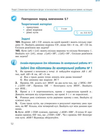 52
Розділ І. Елементарні геометричні фігури  та їхні властивості. Взаємне розміщення прямих  на площині
		Повторення перед вивченням § 
7
	Теоретичний матеріал
•	 трикутник
•	 рівні відрізки
•	 рівні кути
	Задачі
164.	Відрізки AB і CD лежать на одній прямій і мають спільну сере-
дину O . Знайдіть довжину відрізка CD , якщо OA = 4 см, AC =12 см.
Скільки розв’язків має задача?
165.	 Кути ab
( ) і cd
( ) мають спільну вершину та спільну бісектрису l .
Знайдіть кут cb
( ), якщо ∠( ) = °
ab 50 , ∠( ) = °
dl 10 . Скільки розв’язків
має задача?
	 Онлайн-тренування для підготовки до контрольної роботи №  1
  Задачі для підготовки до контрольної роботи № 1
1.	 На промені з початком у точці A побудуйте відрізки AB і AC
так, щоб AB = 8 см, AC = 5 см.
а)	 Яка з трьох даних точок лежить між двома іншими?
б)	 Яку довжину має відрізок BC ?
2.	 Промінь OL ділить кут MON на два кути так, що ∠ = °
MOL 84
і ∠ = °
LON 18 . Промінь OK — бісектриса кута MON . Знайдіть
кут KOL .
3.	 Прямі a і b перетинаються, пряма c паралельна прямій a .
Доведіть методом від супротивного, що прямі b і c не паралельні.
4.	 Різниця двох суміжних кутів дорівнює одному з них. Знайдіть ці
суміжні кути.
5.	 Сума трьох кутів, що утворилися в результаті перетину двох пря-
мих, на 60° більша, ніж четвертий кут. Знайдіть кут між даними пря-
мими.
6.	Кути AOB і COB суміжні, причому ∠ = °
AOB 108 . З точки O про-
ведено промінь OD так, що ∠ = °
COD 126 . Чи є промінь OD бісектри-
сою кута AOB ? Відповідь обґрунтуйте.
5 клас
пп. 2.2; 3.2
www.e-ranok.com.ua
 