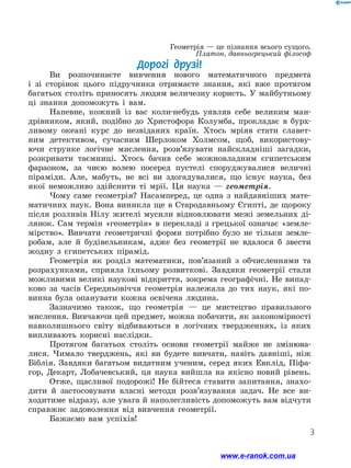 3
Геометрія — це пізнання всього сущого.
Платон, давньогрецький філософ
Дорогі друзі!
Ви розпочинаєте вивчення нового математичного предмета
і зі сто­
рінок цього підручника отримаєте знання, які вже протягом
багатьох століть приносять людям величезну користь. У майбутньому
ці знання допоможуть і вам.
Напевне, кожний із вас коли-небудь уявляв себе великим ман-
дрівником, який, подібно до Христофора Колумба, прокладає в бурх-
ливому океані курс до незвіданих країн. Хтось мріяв стати славет-
ним детективом, сучасним Шерлоком Холмсом, щоб, використову-
ючи струнке логічне мислення, розв’язувати найскладніші загадки,
розкривати таємниці. Хтось бачив себе можновладним єгипетським
­
фараоном, за чиєю волею посеред пустелі споруджувалися величні
піраміди. Але, мабуть, не всі ви здогадувалися, що існує наука, без
якої неможливо здійснити ті мрії. Ця наука — геометрія.
Чому саме геометрія? Насамперед, це одна з найдавніших мате-
матичних наук. Вона виникла ще в Стародавньому Єгипті, де щороку
після розливів Нілу жителі мусили відновлювати межі земельних ді-
лянок. Сам термін «геометрія» в перекладі з грецької означає «земле-
мірство». Вивчати геометричні форми потрібно було не тільки земле-
робам, але й будівельникам, адже без геометрії не вдалося б звести
жодну з єгипетських пірамід.
Геометрія як розділ математики, пов’язаний з обчисленнями та
розрахунками, сприяла їхньому розвиткові. Завдяки геометрії стали
можливими великі наукові відкриття, зокрема географічні. Не випад-
ково за часів Середньовіччя геометрія належала до тих наук, які по-
винна була опанувати кожна освічена людина.
Зазначимо також, що геометрія — це мистецтво правильного
мислення. Вивчаючи цей предмет, можна побачити, як закономірності
навколишнього світу відбиваються в логічних твердженнях, із яких
випливають корисні наслідки.
Протягом багатьох століть основи геометрії майже не змінюва-
лися. Чимало тверджень, які ви будете вивчати, навіть давніші, ніж
Біблія. Завдяки багатьом видатним ученим, серед яких Евклід, Піфа-
гор, Декарт, Лобачевський, ця наука вийшла на якісно новий рівень.
Отже, щасливої подорожі! Не бійтеся ставити запитання, знахо-
дити й застосовувати власні методи розв’язування задач. Не все ви-
ходитиме відразу, але увага й наполегливість допоможуть вам відчути
справжнє задоволення від вивчення геометрії.
Бажаємо вам успіхів!
www.e-ranok.com.ua
 