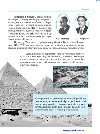 59
Підсумки
Споруджені за дві–чотири тисячі років до
нашої ери, єгипетські піраміди і сьогодні
вражають точністю метричних відношень;
будівельники вже тоді знали чимало гео-
метричних відомостей і розрахунків.
А. П. Кисельов ﻿ О. В. Погорєлов﻿
Геометрія в Україні. Цікаві сторін-
ки історії розвитку геометрії, зокрема її
викладання в школі, пов’язані з Укра-
їною. Саме тут в одній із харківських
гімназій наприкінці XIX ст. розпочинав
свою діяльність відомий педагог Андрій
Петрович Кисельов (1852–1940), за під-
ручником якого вивчали геометрію про-
тягом майже 60 років.
Професор Харківського університету Олексій Васильович Погорє-
лов(1919—2002)збагативсучаснугеометріюновітнімидослідженнямита
створив шкільний підручник, за яким навчалося кілька поколінь учнів.
Дослідження та відкриття вчених-геометрів застосо-
вуються в багатьох галузях людської діяльності. Геометрія
стала елементом загальнолюдської культури — адже без
знання основ геометрії неможливо уявити собі сучасну
освічену ­
людину.
www.e-ranok.com.ua
 
