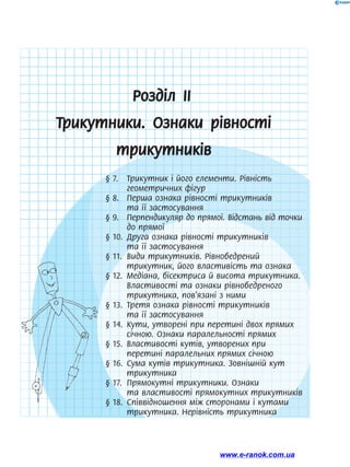 Розділ ІІ
Трикутники. Ознаки рівності
трикутників
§ 7.	 Трикутник і його елементи. Рівність
геометричних фігур
§ 8.	 Перша ознака рівності трикутників
та її застосування
§ 9.	 Перпендикуляр до прямої. Відстань від точки
до прямої
§ 10.	 Друга ознака рівності трикутників
та її ­
застосування
§ 11.	 Види трикутників. Рівнобедрений
три­
кутник, його властивість та ознака
§ 12.	 Медіана, бісектриса й висота трикутника.
Властивості та ознаки рівнобедреного
трикутника, пов’язані з ними
§ 13.	 Третя ознака рівності трикутників
та її застосування
§ 14.	 Кути, утворені при перетині двох прямих
січною. Ознаки паралельності прямих
§ 15.	 Властивості кутів, утворених при
перетині паралельних прямих січною
§ 16.	 Сума кутів трикутника. Зовнішній кут
трикутника
§ 17.	 Прямокутні трикутники. Ознаки
та властивості прямокутних трикутників
§ 18.	 Співвідношення між сторонами і кутами
трикутника. Нерівність трикутника
www.e-ranok.com.ua
 
