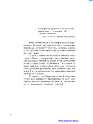62
Серед рівних розумом — за однакових
інших умов — переважає той,
хто знає геометрію.
Блез Паскаль, французький учений
Роль трикутника в геометрії важко пере-
оцінити. Науковці недарма називають трикутники
клітинами організму геометрії. Справді, чимало
зі складніших геометричних фігур можна розбити
на трикутники.
У цьому розділі ми не тільки вивчимо «вну-
трішню будову» трикутників і виділимо їхні види,
але й доведемо ознаки, за якими можна встановити
рівність трикутників, порівнюючи їхні сторони та
кути. Отримані в ході наших міркувань теореми та
співвідношення розширять ваші уявлення про від-
різки й кути, паралельність і перпендикулярність
прямих на площині.
У процесі розв’язування задач і доведення
теорем про властивості трикутників ви маєте опа-
нувати важливі геометричні методи, що допомо-
жуть у подальшому вивченні геометрії.
www.e-ranok.com.ua
 