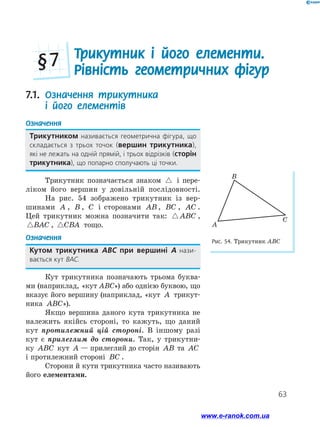 63
Трикутник і його елементи.
Рівність геометричних фігур
§ 7
7.1. Означення трикутника
і його елементів
Означення
Трикутником називається геометрична фігура, що
складається з трьох точок (вершин трикутника),
які не лежать на одній прямій, і трьох відрізків (сторін
трикутника), що попарно сполучають ці точки.
Трикутник позначається знаком  і пере-
ліком його вершин у довільній послідовності.
На рис. 54 зображено трикутник із вер-
шинами A , B , C і сторонами AB , BC , AC .
Цей трикутник можна позначити так:  ABC ,
BAC , CBA тощо.
Означення
Кутом трикутника АВС при вершині А нази­
вається кут ВАС.
Кут трикутника позначають трьома буква-
ми (наприклад, «кут ABC») або однією буквою, що
вказує його вершину (наприклад, «кут A трикут-
ника ABC»).
Якщо вершина даного кута трикутника не
належить якійсь стороні, то кажуть, що даний
кут протилежний цій стороні. В іншому разі
кут є прилеглим до сторони. Так, у трикутни-
ку ABC кут A — прилеглий до сторін AB та AC
і протилежний стороні BC .
Сторони й кути трикутника часто називають
його елементами.
B
A
C
Рис. 54. Трикутник ABC
www.e-ranok.com.ua
 