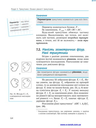 64
Розділ ІІ. Трикутники. Ознаки рівності трикутників
Рис. 55. Фігури F1 і F2
суміщаються накладан-
ням
F1 F2
F1 F2
1
Існування трикутника, що дорівнює даному, є однією
з аксіом планіметрії. Цю аксіому наведено в додатку 1.
а
б
Означення
Периметром трикутника називається сума всіх його
сторін.
Периметр позначається буквою P .
За означенням, P AB BC AC
ABC
 = + + .
Будь-який трикутник обмежує частину
площини. Вважатимемо, що точки, які нале-
жать цій частині, розміщені всередині трикут­
ника, а точки, які їй не належать,— поза три­
кутником.
7.2. Рівність геометричних фігур.
Рівні трикутники
Згідно з раніше даними означеннями, два
відрізки (кути) називаються рівними, якщо вони
суміщаються накладанням. Узагальнимо це озна-
чення для довільних фігур.
Означення
Дві геометричні фігури називаються рівними, якщо
вони суміщаються накладанням.
На рисунку 55 зображено фігури F1 і F2 . Як-
що уявити, що фігуру F2 зображено на прозорій
плівці, то за допомогою накладання цієї плівки на
фігуру F1 (тим чи іншим боком, рис. 55, а, б) мож-
на сумістити фігури F1 і F2 . У такому випадку
­
фігури F1 і F2 за означенням рівні. Для позначен-
ня рівності фігур використовують знак математич-
ної рівності «=». Запис F F
1 2
= означає «фігура F1
дорівнює фігурі F2 ».
Розглянемо рівні трикутники 1
ABC і A B C
1 1 1
(рис. 56).
Периметр — від грець-
кого «пері» — навколо
і «метрео» — вимірюю —
вимірюваний навколо
www.e-ranok.com.ua
 