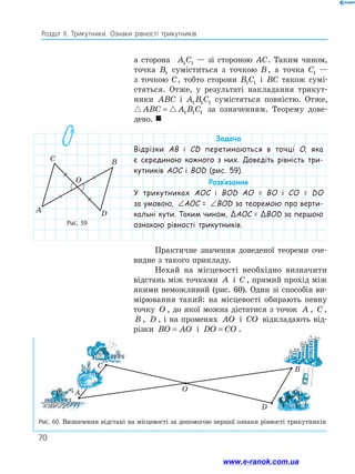 70
Розділ ІІ. Трикутники. Ознаки рівності трикутників
Рис. 59
A
C B
D
O
Рис. 60. Визначення відстані на місцевості за допомогою першої ознаки рівності трикутників
а сторона A C
1 1 — зі стороною AC. Таким чином,
точка B1 суміститься з точкою B, а точка C1 —
з точкою C, тобто сторони B C
1 1 і BC також сумі­
стяться. Отже, у результаті накладання трикут-
ники ABC і A B C
1 1 1 сумістяться повністю. Отже,
 
ABC A B C
= 1 1 1 за означенням. Теорему до­
ве­
дено. 
D
В
А
С
О
Задача
Відрізки АВ і CD перетинаються в точці O, яка
є серединою кожного з них. Доведіть рівність три-
кутників AOC і BOD (рис. 59).
Розв’язання
У трикутниках AOC і BOD AO = BO і CO = DO
за умовою, ∠ = ∠
AOC BOD
AOC = ∠ = ∠
AOC BOD
BOD за теоремою про верти-
кальні кути. Таким чином, ΔAOC = ΔBOD за першою
ознакою рівності трикутників.
Практичне значення доведеної теореми оче-
видне з такого прикладу.
Нехай на місцевості необхідно визначити
відстань між точками A і C , прямий прохід між
якими неможливий (рис. 60). Один зі способів ви-
мірювання такий: на місцевості обирають певну
точку O , до якої можна дістатися з точок A , C ,
B , D , і на променях AO і CO відкладають від-
різки BO AO
= і DO CO
= .
www.e-ranok.com.ua
 