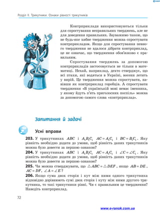 72
Розділ ІІ. Трикутники. Ознаки рівності трикутників
Контрприклади використовуються тільки
для спростування неправильних тверджень, але не
для доведення правильних. Зауважимо також, що
не будь-яке хибне твердження можна спро­
стувати
контрприкладом. Якщо для спростування певно-
го твердження не вдалося дібрати контрприклад,
це не означає, що твердження обов’язково є пра­
вильним.
Спростування тверджень за допомогою
контрприкладів застосовується не тільки в мате-
матиці. Нехай, наприклад, дехто стверджує, що
всі птахи, які водяться в Україні, восени летять
у вирій. Це твердження можна спростувати, на-
вівши як контрприклад горобців. А спростувати
твердження «В українській мові немає іменника,
у якому йдуть п’ять приголосних поспіль» можна
за допомогою самого слова «контрприклад».
	 Запитання й задачі
		Усні вправи
203.	У трикутниках ABC і A B C
1 1 1 AC A C
= 1 1 і BC B C
= 1 1 . Яку
рівність необхідно додати до умови, щоб рівність даних трикутників
можна було довести за першою ознакою?
204.	У трикутниках ABC і A B C
1 1 1 AC A C
= 1 1 і ∠ = ∠
C C1 . Яку
рівність необхідно додати до умови, щоб рівність даних трикутників
можна було довести за першою ознакою?
205.	 Чи можна стверджувати, що  
ABC DEF
= , якщо AB DE
= ,
AC DF
= , ∠ = ∠
A E ?
206.	Якщо сума двох сторін і кут між ними одного трикутника
відповідно дорівнюють сумі двох сторін і куту між ними другого три-
кутника, то такі трикутники рівні. Чи є правильним це твердження?
Наведіть контрприклад.
www.e-ranok.com.ua
 