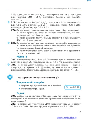 75
§ 
8. Перша ознака рівностітрикутників та її застосування
220.	 Відомо, що  
ABC A B C
= 1 1 1. На сторонах AB і A B
1 1 відкладено
рівні відрізки AD і A D
1 1 відповідно. Доведіть, що  
ACD A C D
= 1 1 1
 
ACD A C D
= 1 1 1 .
	221.	Відомо, що  
ABC A B C
= 1 1 1 . Точки D і E — середини сто-
рін AB і BC , а точки D1 і E1 — середини сторін A B
1 1 і B C
1 1
відповідно. Доведіть, що DE D E
= 1 1 .
222.	За допомогою рисунка-контрприкладу спростуйте твердження:
а)	 якщо пряма паралельна стороні трикутника, то вона
перетинає дві інші його сторони;
б)	 якщо два кути мають спільну сторону й у сумі складають
180° , то ці кути суміжні.
	223.	За допомогою рисунка-контрприкладу спростуйте твердження:
а)	 якщо пряма перетинає один із двох паралельних променів,
то вона перетинає і другий промінь;
б)	 якщо бісектриси двох кутів є доповняльними променями,
то ці кути вертикальні.
	Рівень В
224.	 У трикутнику ABC AB CB
= . Бісектриса кута B перетинає сто-
рону AC в точці D . Доведіть, що прямі AC і BD перпендикулярні.
	225.	Через середину відрізка AB проведено пряму l , перпен-
дикулярну до прямої AB . Доведіть, що кожна точка прямої l
рівновіддалена (лежить на однаковій відстані) від точок A і B .
		Повторення перед вивченням § 
9
	Теоретичний матеріал
y
y	 теорема про суміжні кути та її наслідки
y
y	 перпендикулярні прямі
	Задачі
226.	Уявіть, що на рисунку зображено пару суміжних кутів і їхні
бісектриси. Яка найбільша кількість прямих кутів може бути на та-
кому рисунку?
227.	 На стороні BC трикутника ABC позначено точку M , причому
 
BAM CAM
= . Знайдіть градусні міри кутів AMB і AMC .
пп. 5.2; 6.3
www.e-ranok.com.ua
 