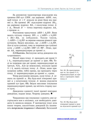 77
§ 
9. Перпендикуляр до прямої. Відстань від точки до прямої
За допомогою транспортира відкладемо від
променя ВМ кут CBM , що дорівнює ABM , так,
щоб точки A і C лежали по різні боки від пря-
мої a . На промені BC відкладемо відрізок BA1 ,
що дорівнює відрізку BA , і сполучимо точки A
і A1 . Нехай D — точка перетину відрізка AA1
з прямою a .
Розглянемо трикутники ABD і A BD
1 . Вони
мають спільну сторону BD , а ∠ = ∠
ABD A BD
1
і BA BA
= 1 за побудовою. Таким чином,
 
ABD A BD
= 1 за першою ознакою рівності три-
кутників. Звідси випливає, що ∠ = ∠
ADB A DB
1 .
Але ці кути суміжні, тому за теоремою про суміжні
кути ∠ = ∠ = ° = °
ADB A DB
1 180 2 90
: . Отже, пря-
ма AA1 перпендикулярна до прямої a .
2) Єдиність. Застосуємо метод доведення від
супротивного.
Нехай через точку A проходять дві прямі b
і b1 , перпендикулярні до прямої a (рис. 68). То-
ді за теоремою про дві прямі, перпендикулярні до
третьої, b b
|| 1 . Але це неможливо, оскільки прямі
b і b1 мають спільну точку A . Отже, наше при-
пущення хибне, тобто пряма, що проходить через
точку A перпендикулярно до прямої a , єдина.
Тепер розглянемо випадок, коли точка A ле-
жить на прямій a . Від будь-якої півпрямої пря-
мої a з початковою точкою A можна відкласти
прямий кут (рис. 69). Звідси випливає існування
перпендикулярної прямої, що містить сторону цьо-
го кута.
Доведення єдиності такої прямої повторює
доведення, подане вище. Теорему доведено. 
Твердження про існування і єдиність уже зу-
стрічалися нам в аксіомах, але необхідність дово-
дити їх виникла вперше. У математиці існує ціла
низка теорем, аналогічних доведеній (їх назива-
ють теоремами існування і єдиності). Загальний
Рис. 68. До припущення
про те, що прямі b і b1
перпендикулярні до пря­
мої a і проходять через
точку A
Рис. 69. Від будь-якої
півпрямої прямої a мож-
на відкласти прямий кут
a
A
b1
A a
www.e-ranok.com.ua
 