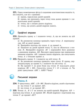80
Розділ ІІ. Трикутники. Ознаки рівності трикутників
231.	 Серед геометричних фігур із заданими властивостями вкажіть ті,
які існують, але не є єдиними:
а)	 пряма, паралельна даній прямій;
б)	 пряма, що проходить через точку поза даною прямою і є па-
ралельною даній прямій;
в)	 точка, що є кінцем даного відрізка;
г)	 точка, що ділить даний відрізок навпіл.
		Графічні вправи
232. Проведіть пряму a і позначте точку A, що не лежить на цій
прямій.
а)	 За допомогою косинця проведіть через точку A перпендику-
ляр AB до даної прямої.
б)	 Виміряйте відстань від точки A до прямої a.
в)	 Позначте на даній прямій точку C, яка не збігається з точ-
кою B . Виміряйте відрізок AC і порівняйте його довжину
з дов­
жиною відрізка AB. Висловте припущення про порівняння
­
довжини відрізка AB і довжин інших відрізків, що сполучають
точку A з точками прямої a.
	233. Проведіть пряму b і позначте на ній точку B.
а)	 За допомогою косинця проведіть через точку B пряму, пер-
пендикулярну до прямої b, і позначте на ній точку A.
б)	 На прямій b по різні боки від точки B відкладіть рівні
відрізки BC і BD . Сполучіть точки C і D з точкою A. Чи
рівні трикутники ABC і ABD ? Чому?
Aa 		Письмові вправи
	Рівень А
234.	 У трикутнику ABC ∠ = °
B 90 . Назвіть відрізок, який є відстанню:
а)	 від точки C до прямої AB;
б)	 від точки A до прямої BC.
	235.	Точки A , B і C не лежать на одній прямій. Відрізок AD —
відстань від точки A до прямої BC. Який відрізок є відстанню від
точки C до прямої AD ?
www.e-ranok.com.ua
 