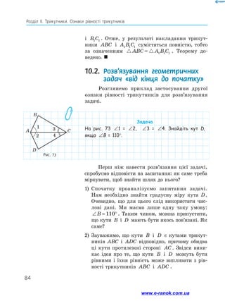 84
Розділ ІІ. Трикутники. Ознаки рівності трикутників
Рис. 73
і B C
1 1 . Отже, у результаті накладання трикут-
ники ABC і A B C
1 1 1 сумістяться повністю, тобто
за означенням  
ABC A B C
= 1 1 1 . Теорему до­
ведено. 
10.2. 
Розв’язування геометричних
задач «від кінця до початку»
Розглянемо приклад застосування другої
ознаки рівності трикутників для розв’язування
задачі.
1
2
3
4
A
B
C
D
Задача
На рис. 73 ∠ = ∠
1 2
1 = ∠ = ∠
1 2
2, ∠ = ∠
1 2
3 = ∠ = ∠
1 2
4. Знайдіть кут D,
якщо ∠ = ∠
1 2
B = 110°.
Перш ніж навести розв’язання цієї задачі,
спробуємо відповісти на запитання: як саме треба
міркувати, щоб знайти шлях до нього?
1)	 Спочатку проаналізуємо запитання задачі.
Нам необхідно знайти градусну міру кута D.
Очевидно, що для цього слід використати чис-
лові дані. Ми маємо лише одну таку умову:
∠ = °
B 110 . Таким чином, можна припустити,
що кути B і D мають бути якось пов’язані. Як
саме?
2)	 Зауважимо, що кути B і D є кутами трикут-
ників ABC і ADC відповідно, причому обидва
ці кути протилежні стороні AC. Звідси вини-
кає ідея про те, що кути B і D можуть бути
рівними і їхня рівність може випливати з рів-
ності трикутників ABC і ADC .
www.e-ranok.com.ua
 