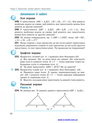 86
Розділ ІІ. Трикутники. Ознаки рівності трикутників
	 Запитання й задачі
		Усні вправи
248.	У трикутниках ABC і A B C
1 1 1 ∠ = ∠
B B1 , ∠ = ∠
C C1 . Яку рівність
необхідно додати до умови, щоб рівність цих трикутників можна було
довести за другою ознакою?
249.	 У трикутниках ABC і A B C
1 1 1 AB A B
= 1 1 ∠ = ∠
A A1 . Яку
рівність необхідно додати до умови, щоб рівність цих трикутників
можна було довести за другою ознакою?
250.	 Чи можна стверджувати, що  
ABC DEF
= , якщо AB DE
= ,
∠ = ∠
A D, ∠ = ∠
B F ?
251.	 Якщо сторона і сума прилеглих до неї кутів одного трикутника
відповідно дорівнюють стороні й сумі прилеглих до неї кутів другого
трикутника, то такі трикутники рівні. Чи правильне це твердження?
		Графічні вправи
252.	Накресліть гострий кут A і проведіть його бісектрису AD.
а)	 Від променя DA по різні боки від прямої DA відкладіть
рівні кути й позначте точки B і C — точки перетину сторін по-
будованих кутів зі сторонами кута A .
б)	 Чи рівні трикутники ABD і ACD ? Як це довести?
	253.	Накресліть тупий кут A і проведіть його бісектрису AD .
а)	 Проведіть через точку D пряму, перпендикулярну до пря-
мої AD, і позначте точки B і C — точки перетину побудованої
прямої зі сторонами кута A .
б)	 Виділіть кольором рівні трикутники та доведіть їхню рівність.
Aa 		Письмові вправи
	Рівень А
254.	За даними рис. 74 доведіть рівність трикутників ABC і A B C
1 1 1 .
Рис. 74
B
A C
B1
A1 C1
6 6
6
6
www.e-ranok.com.ua
 
