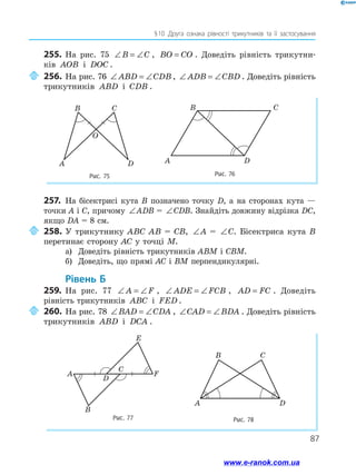 87
§ 
10 .Друга ознака рівності трикутників та її застосування
255.	 На рис. 75 ∠ = ∠
B C , BO CO
= . Доведіть рівність трикутни­
ків AOB і DOC .
	256.	На рис. 76 ∠ = ∠
ABD CDB , ∠ = ∠
ADB CBD . Доведіть рівність
трикутників ABD і CDB .
Рис. 75 Рис. 76
B C
A D
O
A D
C
B
257.	 На бісектрисі кута В позначено точку D, а на сторонах кута —
точки A і C, причому ∠ = ∠
ABD CDB
ADB = ∠ = ∠
ABD CDB
CDB. Знайдіть довжину відрізка DC,
якщо DA = 8 см.
	258.	У трикутнику ABC AB = CB, ∠ = ∠
ABD CDB
A = ∠ = ∠
ABD CDB
C. Бісектриса кута B
перетинає сторону AC у точці M.
а)	 Доведіть рівність трикутників ABM і CBM.
б)	 Доведіть, що прямі AC і BM перпендикулярні.
	Рівень Б
259.	 На рис. 77 ∠ = ∠
A F , ∠ = ∠
ADE FCB , AD FC
= . Доведіть
рівність трикутників ABC і FED .
	260.	На рис. 78 ∠ = ∠
BAD CDA , ∠ = ∠
CAD BDA . Доведіть рівність
трикутників ABD і DCA .
Рис. 78
A D
B C
Рис. 77
A
B
F
E
D
C
www.e-ranok.com.ua
 