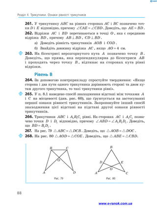 88
Розділ ІІ. Трикутники. Ознаки рівності трикутників
261.	 У трикутнику ABC на рівних сторонах AC і BC позначено точ-
ки D і E відповідно, причому ∠ = ∠
CAE CBD. Доведіть, що AE BD
= .
262.	Відрізки AC і BD перетинаються в точці O , яка є серединою
відрізка BD , причому AB BD
⊥ , CD BD
⊥ .
а)	 Доведіть рівність трикутників AOB і COD .
б)	 Знайдіть довжину відрізка AC , якщо AO = 4 см.
	263.	На бісектрисі нерозгорнутого кута A позначено точку B .
Доведіть, що пряма, яка перпендикулярна до бісектриси AB
і проходить через точку B , відтинає на сторонах кута рівні
відрізки.
	Рівень В
264.	За допомогою контрприкладу спростуйте твердження: «Якщо
сторона і два кути одного трикутника дорівнюють стороні та двом ку-
там другого трикутника, то такі трикутники рівні».
	265.	У п. 8.1 наведено спосіб знаходження відстані між точками A
і C на місцевості (див. рис. 60), що ґрунтується на застосуванні
першої ознаки рівності трикутників. Запропонуйте інший спосіб
знаходження цієї відстані на підставі другої ознаки рівності
трикутників.
266.	 Трикутники ABC і A B C
1 1 1 рівні. На сторонах AC і A C
1 1 позна-
чено точки D і D1 відповідно, причому ∠ = ∠
ABD A B D
1 1 1 . Доведіть,
що BD B D
= 1 1 .
267.	 На рис. 79  
ABC DCB
= . Доведіть, що  
AOB DOC
= .
	268.	На рис. 80  
AOD COE
= . Доведіть, що  
ABE CBD
= .
Рис. 79 Рис. 80
B C
A D
O
B
D
O
A C
E
www.e-ranok.com.ua
 