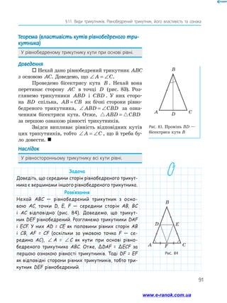 91
§ 
11. Види трикутників. Рівнобедрений трикутник, його властивість та ознака
Теорема (властивість кутів рівнобедреного три-
кутника)
У рівнобедреному трикутнику кути при основі рівні.
Доведення
 Нехай дано рівнобедрений трикутник ABC
з основою AC. Доведемо, що ∠ = ∠
A C.
Проведемо бісектрису кута B . Нехай вона
перетинає сторону AC в точці D (рис. 83). Роз-
глянемо трикутники ABD і CBD . У них сторо-
на BD спільна, AB CB
= як бічні сторони рівно-
бедреного трикутника, ∠ = ∠
ABD CBD за озна-
ченням бісектриси кута. Отже,  
ABD CBD
=
за першою ознакою рівності трикутників.
Звідси випливає рівність відповідних кутів
цих трикутників, тобто ∠ = ∠
A C , що й треба бу-
ло довести. 
Наслідок
У рівносторонньому трикутнику всі кути рівні.
Рис. 83. Промінь ВD —
бісектриса кута В
Рис. 84
C
D
A
B
C
D
F
E
A
B
Задача
Доведіть, що середини сторін рівнобедреного трикут-
ника є вершинами іншого рівнобедреного трикутника.
Розв’язання
Нехай ABC — рівнобедрений трикутник з осно-
вою AC, точки D, E, F — середини сторін AB, BC
і AC відповідно (рис. 84). Доведемо, що трикут-
ник DEF рівнобедрений. Розглянемо трикутники DAF
і ECF. У них AD = CE як половини рівних сторін AB
і CB, AF = CF (оскільки за умовою точка F — се-
редина AC), ∠ = ∠
A C
 A = ∠ = ∠
A C
C як кути при основі рівно-
бедреного трикутника ABC. Отже, ΔDAF = ΔECF за
першою ознакою рівності трикутників. Тоді DF = EF
як відповідні сторони рівних трикутників, тобто три-
кутник DEF рівнобедрений.
www.e-ranok.com.ua
 
