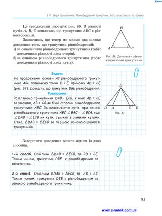 93
§ 
11. Види трикутників. Рівнобедрений трикутник, його властивість та ознака
Це твердження ілюструє рис. 86. З рівності
кутів A, B, C випливає, що трикутник ABC є рів-
ностороннім.
Зазначимо, що тепер ми маємо два шляхи
доведення того, що трикутник рівнобедрений:
1)	за означенням рівнобедреного трикутника (тобто
доведенням рівності двох сторін);
2)	за ознакою рівнобедреного трикутника (тобто
доведенням рівності двох кутів).
Рис. 86. До ознаки рівно­
сто­
роннього трикутника
A C
B
Рис. 87
C
A
D E
B
Задача
На продовженні основи АС рівнобедреного трикут-
ника ABC позначено точки D і E, причому AD = CE
(рис. 87). Доведіть, що трикутник DBE рівнобедрений.
Розв’язання
Розглянемо трикутники DAB і ECB. У них AD = CE
за умовою, AB = CB як бічні сторони рівнобедреного
трикутника ABC. За властивістю кутів при основі
рівнобедреного трикутника ABC ∠ = ∠
BAC BCA
BAC = ∠ = ∠
BAC BCA
BCA, тоді
∠ = ∠
BAC BCA
DAB =
 ∠ = ∠
BAC BCA
ECB як кути, суміжні з рівними кутами.
Отже, ΔDAB = ΔECB за першою ознакою рівності
трикутників.
Завершити доведення можна одним із двох
способів.
1-й спосіб. Оскільки ΔDAB = ΔECB, то BD = BE.
Таким чином, трикутник DBE є рівнобедреним за
означенням.
2-й спосіб. Оскільки ΔDAB = ΔECB, то ∠ = ∠
D E
D =
 ∠ = ∠
D E
C.
Таким чином, трикутник DBE є рівнобедреним за
ознакою рівнобедреного трикутника.
www.e-ranok.com.ua
 