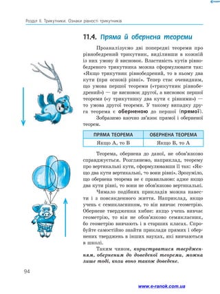 94
Розділ ІІ. Трикутники. Ознаки рівності трикутників
11.4. Пряма й обернена теореми
Проаналізуємо дві попередні теореми про
рівнобедрений трикутник, виділивши в кожній
із них умову й висновок. Властивість кутів рівно-
бедреного трикутника можна сформулювати так:
«Якщо трикутник рівнобедрений, то в ньому два
кути (при основі) рівні». Тепер стає очевидним,
що умова першої теореми («трикутник рівнобе-
дрений») — це висновок другої, а висновок першої
теореми («у трикутнику два кути є рівними») —
то умова другої теореми. У такому випадку дру-
га теорема є оберненою до першої (прямої).
Зобразимо наочно зв’язок прямої і оберненої
теорем.
ПРЯМА ТЕОРЕМА ОБЕРНЕНА ТЕОРЕМА
Якщо A, то B Якщо B, то A
Теорема, обернена до даної, не обов’язково
справджується. Розглянемо, наприклад, теорему
про вертикальні кути, сформулювавши її так: «Як-
що два кути вертикальні, то вони рівні». Зрозуміло,
що обернена теорема не є правильною: адже якщо
два кути рівні, то вони не обов’язково вертикальні.
Чимало подібних прикладів можна навес-
ти і з повсякденного життя. Наприклад, якщо
учень є семикласником, то він вивчає геометрію.
Обернене твердження хибне: якщо учень вивчає
геометрію, то він не обов’язково семикласник,
бо геометрію вивчають і в старших класах. Спро-
буйте самостійно знайти приклади прямих і обер-
нених тверджень в інших науках, які вивчаються
в школі.
Таким чином, користуватися тверджен­
ням, оберненим до доведеної теореми, можна
лише тоді, коли воно також доведене.
www.e-ranok.com.ua
 