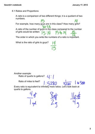 Geom8­1.notebook                                                        January 17, 2012


       8.1 Ratios and Proportions

          A ratio is a comparison of two different things; it is a quotient of two 
          numbers.

          For example, how many guys are in this class? How many girls?

          A ratio of the number of guys in the class compared to the number 
          of girls would be written:

          The order in which you write the numbers of a ratio is important.

          What is the ratio of girls to guys?




         Another example: 
             Ratio of quarts to gallons?

             Ratio of miles to feet?

         Every ratio is equivalent to infinitely more ratios. Let's look back at 
         quarts to gallons.




                                                                                           2
 