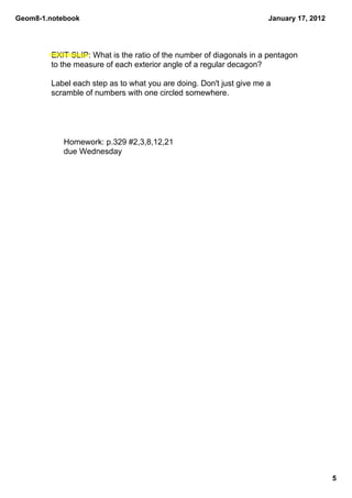Geom8­1.notebook                                                     January 17, 2012




        EXIT SLIP: What is the ratio of the number of diagonals in a pentagon 
        to the measure of each exterior angle of a regular decagon? 

        Label each step as to what you are doing. Don't just give me a 
        scramble of numbers with one circled somewhere.




            Homework: p.329 #2,3,8,12,21
            due Wednesday




                                                                                        5
 