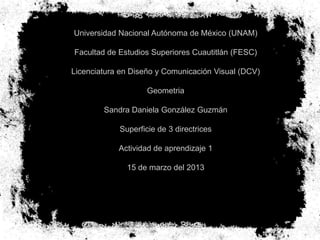 Universidad Nacional Autónoma de México (UNAM)

Facultad de Estudios Superiores Cuautitlán (FESC)

Licenciatura en Diseño y Comunicación Visual (DCV)

                    Geometria

        Sandra Daniela González Guzmán

            Superficie de 3 directrices

            Actividad de aprendizaje 1

              15 de marzo del 2013
 
