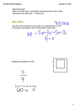 Geom8­1Part2.notebook                                                     January 18, 2012


          Good morning! 
          When the bell rings, I would like everyone to be in their seats 
          working on the bell work.  Thank you!



          BELL WORK: 

          The ratio of the measures of the sides of a quadrilateral is 2:3:5:7. 
          If the figure's perimeter is 68, find the length of each side.




         Homework questions: p.329 




                                                                                             1
 